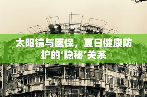 太阳镜与医保，夏日健康防护的‘隐秘’关系