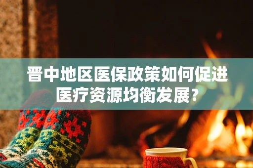 晋中地区医保政策如何促进医疗资源均衡发展？