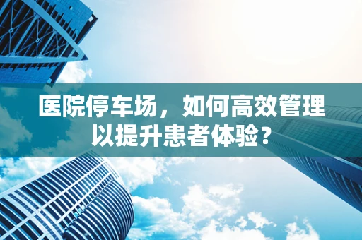 医院停车场，如何高效管理以提升患者体验？