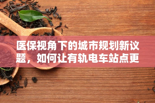 医保视角下的城市规划新议题，如何让有轨电车站点更医路畅通？
