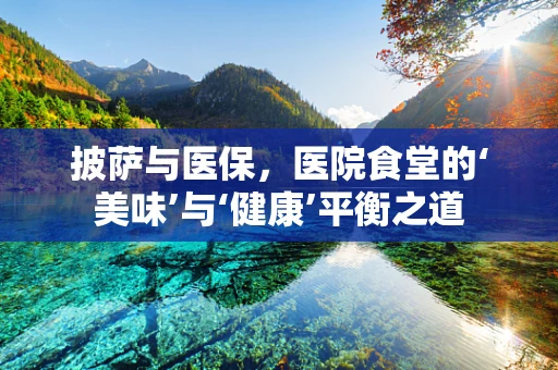 披萨与医保，医院食堂的‘美味’与‘健康’平衡之道