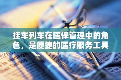 挂车列车在医保管理中的角色，是便捷的医疗服务工具，还是潜在的报销风险？