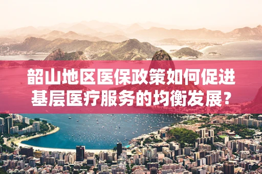 韶山地区医保政策如何促进基层医疗服务的均衡发展？