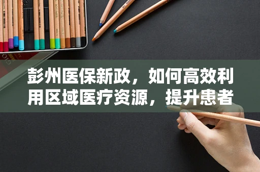 彭州医保新政，如何高效利用区域医疗资源，提升患者就医体验？