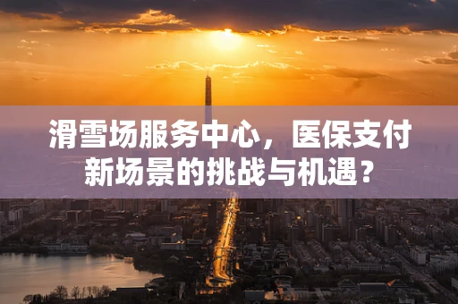 滑雪场服务中心，医保支付新场景的挑战与机遇？