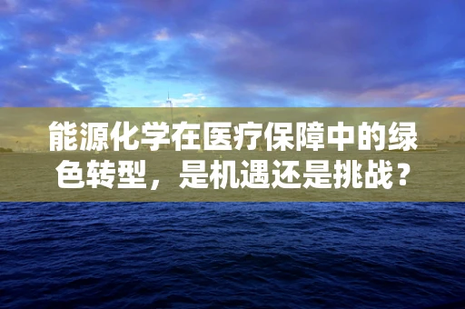 能源化学在医疗保障中的绿色转型，是机遇还是挑战？