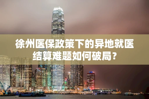 徐州医保政策下的异地就医结算难题如何破局？