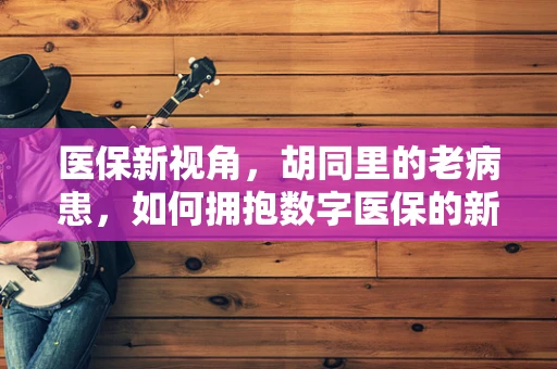 医保新视角，胡同里的老病患，如何拥抱数字医保的新未来？