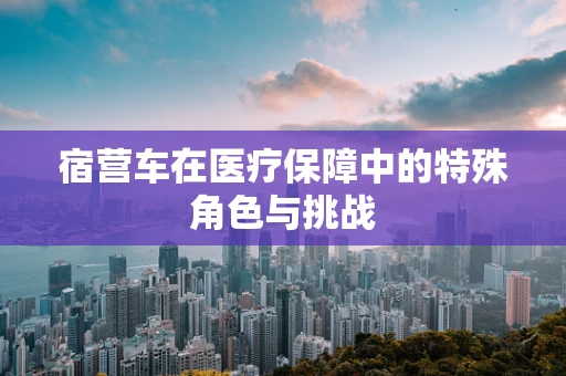 宿营车在医疗保障中的特殊角色与挑战