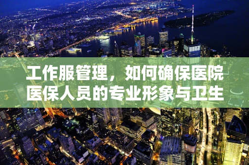 工作服管理，如何确保医院医保人员的专业形象与卫生安全？
