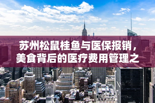 苏州松鼠桂鱼与医保报销，美食背后的医疗费用管理之问