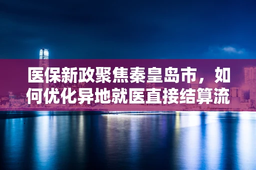 医保新政聚焦秦皇岛市，如何优化异地就医直接结算流程，提升患者体验？