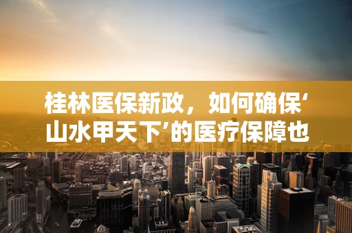 桂林医保新政，如何确保‘山水甲天下’的医疗保障也‘甲天下’？