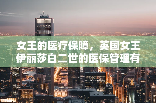 女王的医疗保障，英国女王伊丽莎白二世的医保管理有何特别之处？