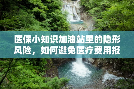 医保小知识加油站里的隐形风险，如何避免医疗费用报销的油污？