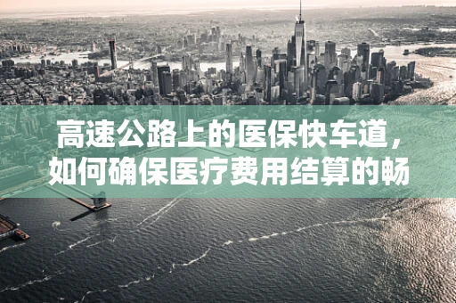 高速公路上的医保快车道，如何确保医疗费用结算的畅通无阻？