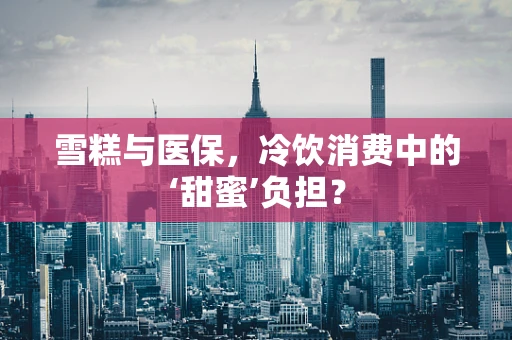 雪糕与医保，冷饮消费中的‘甜蜜’负担？