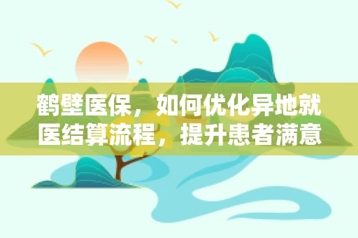 鹤壁医保，如何优化异地就医结算流程，提升患者满意度？