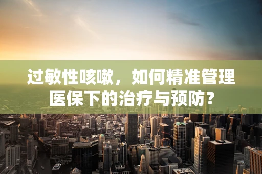 过敏性咳嗽，如何精准管理医保下的治疗与预防？