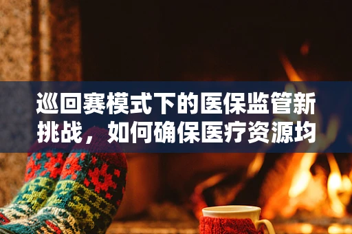 巡回赛模式下的医保监管新挑战，如何确保医疗资源均衡利用？