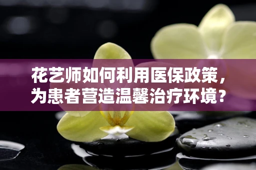 花艺师如何利用医保政策，为患者营造温馨治疗环境？