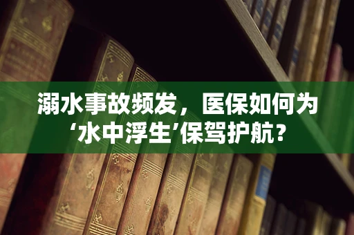 溺水事故频发，医保如何为‘水中浮生’保驾护航？