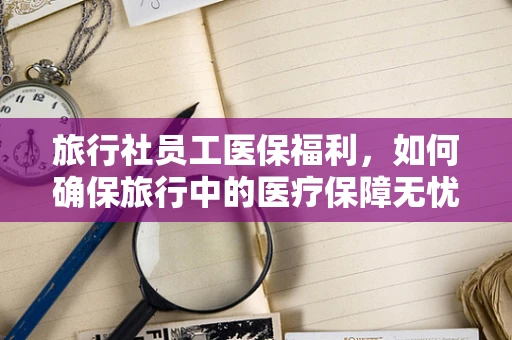旅行社员工医保福利，如何确保旅行中的医疗保障无忧？