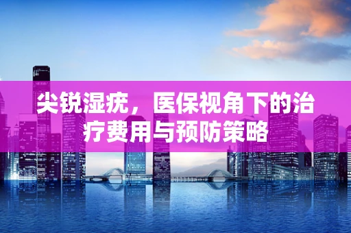 尖锐湿疣，医保视角下的治疗费用与预防策略