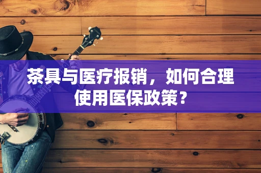 茶具与医疗报销，如何合理使用医保政策？