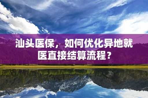 汕头医保，如何优化异地就医直接结算流程？