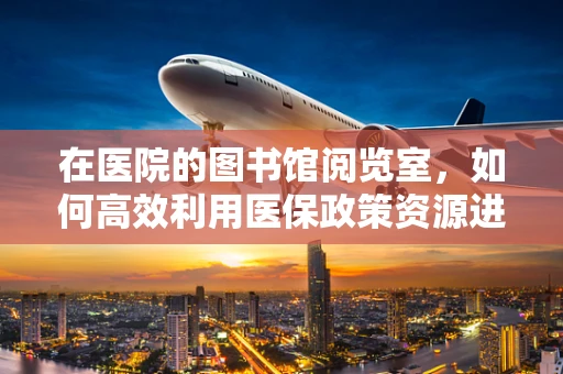 在医院的图书馆阅览室，如何高效利用医保政策资源进行自我提升？