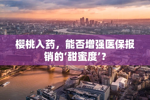 樱桃入药，能否增强医保报销的‘甜蜜度’？