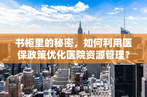 书柜里的秘密，如何利用医保政策优化医院资源管理？