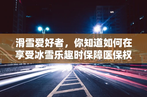 滑雪爱好者，你知道如何在享受冰雪乐趣时保障医保权益吗？