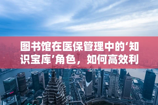 图书馆在医保管理中的‘知识宝库’角色，如何高效利用？