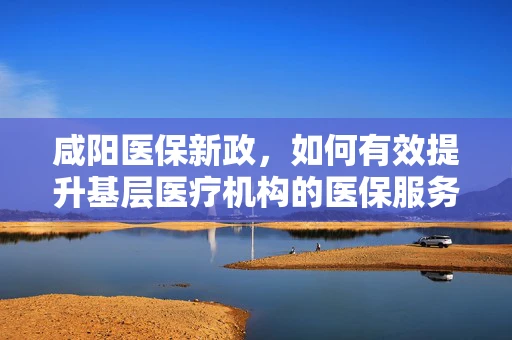 咸阳医保新政，如何有效提升基层医疗机构的医保服务？