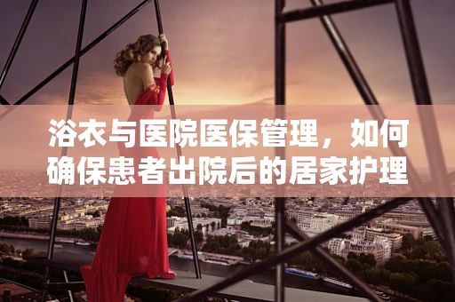 浴衣与医院医保管理，如何确保患者出院后的居家护理安全？