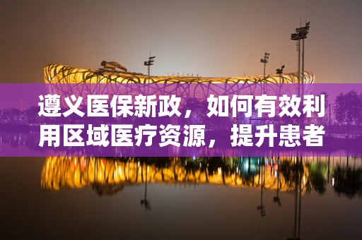遵义医保新政，如何有效利用区域医疗资源，提升患者就医体验？