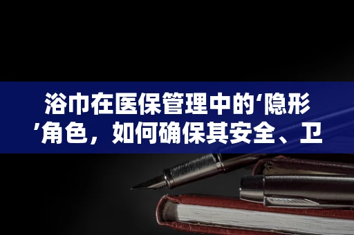 浴巾在医保管理中的‘隐形’角色，如何确保其安全、卫生与合规？