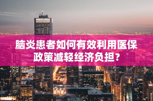 脑炎患者如何有效利用医保政策减轻经济负担？