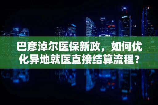 巴彦淖尔医保新政，如何优化异地就医直接结算流程？