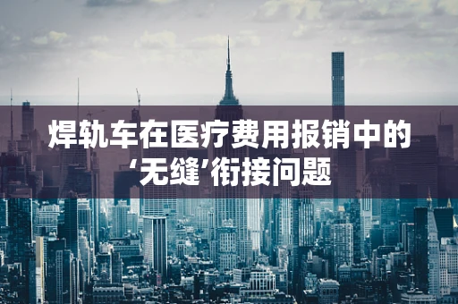 焊轨车在医疗费用报销中的‘无缝’衔接问题