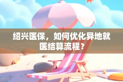 绍兴医保，如何优化异地就医结算流程？