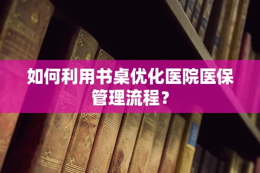 如何利用书桌优化医院医保管理流程？