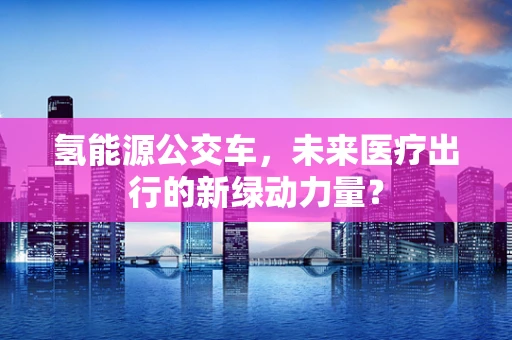 氢能源公交车，未来医疗出行的新绿动力量？