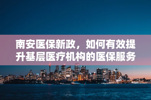 南安医保新政，如何有效提升基层医疗机构的医保服务效率？
