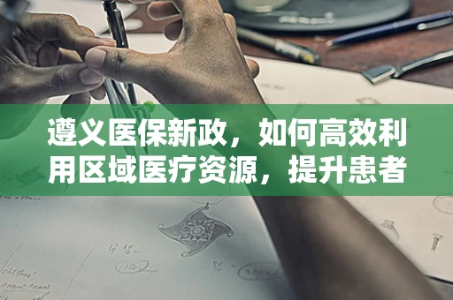 遵义医保新政，如何高效利用区域医疗资源，提升患者就医体验？