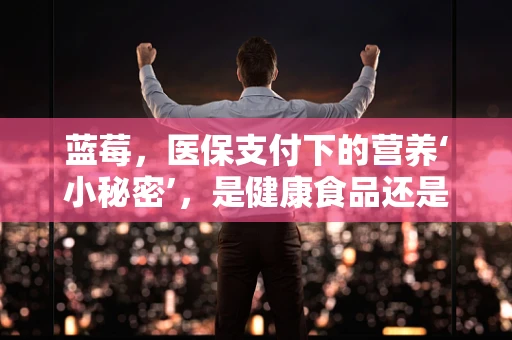 蓝莓，医保支付下的营养‘小秘密’，是健康食品还是医保黑洞？