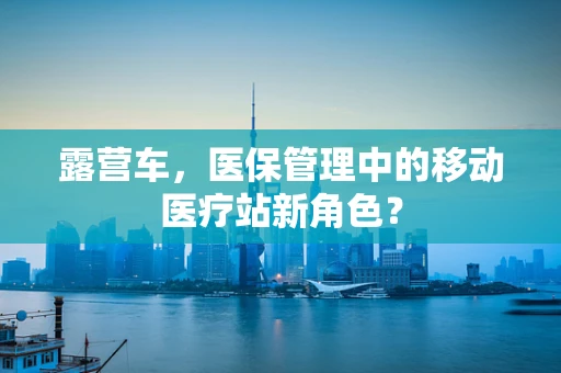 露营车，医保管理中的移动医疗站新角色？