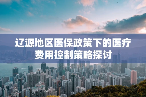 辽源地区医保政策下的医疗费用控制策略探讨